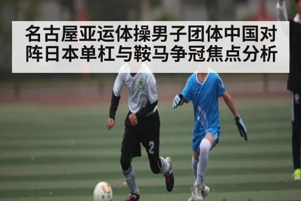 名古屋亚运体操男子团体中国对阵日本单杠与鞍马争冠焦点分析
